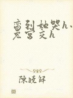 脔到她哭h小白兔宫交h