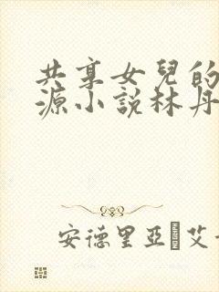 共享女儿的桃花源小说林丹丹