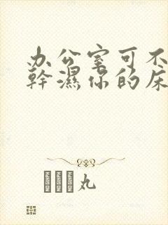 办公室可不可以干湿你的床垫