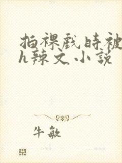 拍裸戏时被c了h辣文小说