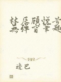 林辰顾悦兮正版无弹窗笔趣阁