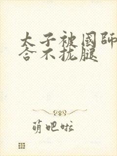 太子被国师c到合不拢腿