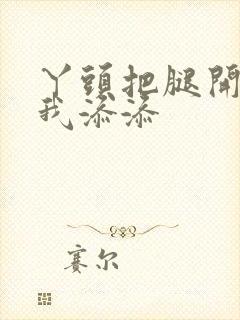 丫头把腿开大让我添添