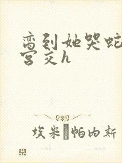 脔到她哭蛇双根宫交h