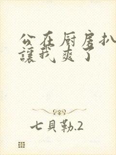 公在厨房扒开腿让我爽了