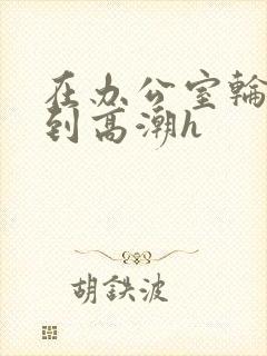 在办公室轮流澡到高潮h