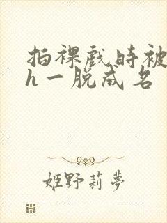 拍裸戏时被c了h一脱成名