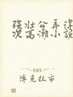 强壮公弄得我次次高潮小说