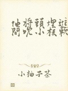 他将头埋进双腿间吮小核软件