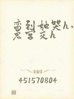 脔到她哭h小白兔宫交h