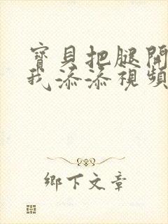 宝贝把腿开大让我添添视频