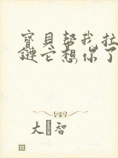 宝贝帮我拉开拉链它想你了视频