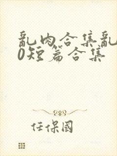 乱肉合集乱500短篇合集