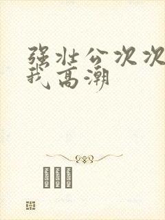 强壮公次次弄得我高潮