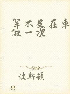 等不及在车里先做一次