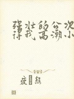 强壮的公次次弄得我高潮小说