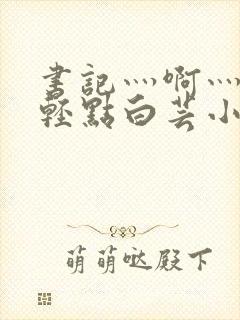 书记灬啊灬啊灬轻点白芸小说