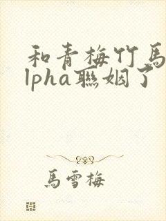 和青梅竹马的alpha联姻了