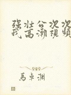 强壮公次次弄得我高潮视频