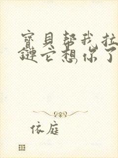 宝贝帮我拉开拉链它想你了视频