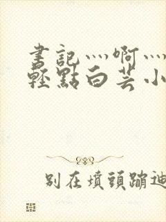 书记灬啊灬啊灬轻点白芸小说