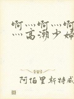 啊灬啊灬啊灬快灬高潮少妇小说