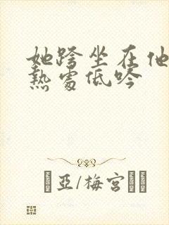 她跨坐在他的炽热处低吟