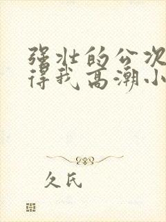 强壮的公次次弄得我高潮小说