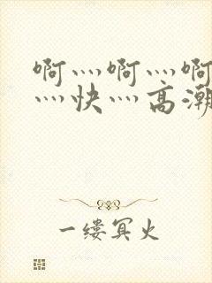 啊灬啊灬啊灬啊灬快灬高潮