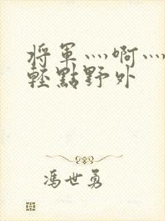 将军灬啊灬啊灬轻点野外