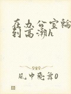 在办公室轮流澡到高潮h