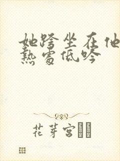 她跨坐在他的炽热处低吟