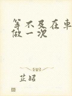 等不及在车里先做一次