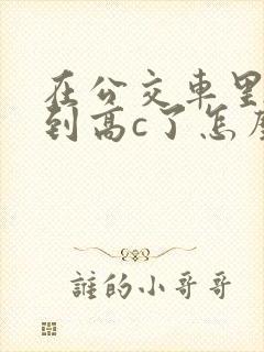 在公交车里c弄到高c了怎么办