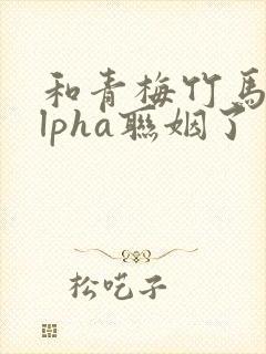 和青梅竹马的alpha联姻了 笔趣阁