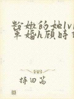 粉嫩的她1v1军婚h顾时视频