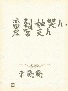 脔到她哭h小白兔宫交h