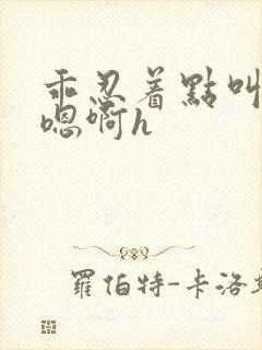 乖忍着点叫出来嗯啊h