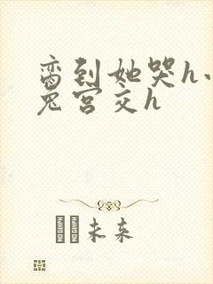 脔到她哭h小白兔宫交h