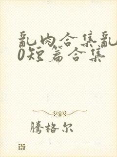 乱肉合集乱500短篇合集