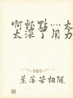 啊轻点灬太粗嗯太深了用力