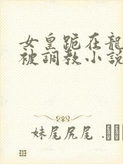 女皇跪在龙椅前被调教小说