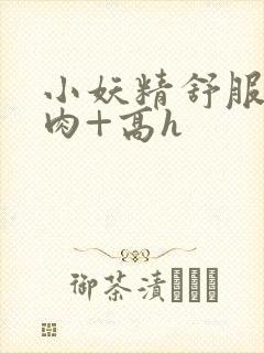 小妖精舒服吗+肉+高h