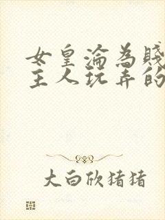 女皇沦为贱妾给主人玩弄的小说