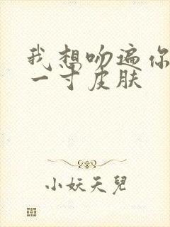 我想吻遍你的每一寸皮肤