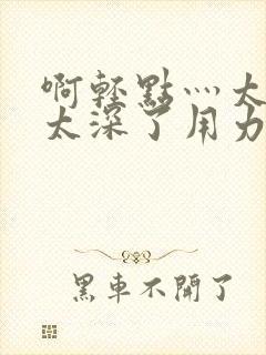 啊轻点灬太粗嗯太深了用力电影