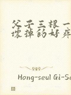 父子三根一起会坏掉的好疼