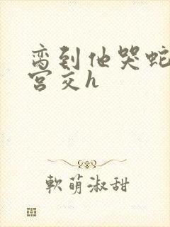 脔到他哭蛇双根宫交h