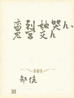 脔到她哭h小白兔宫交h