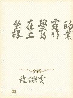 坐在学霸的大紫根上写作业